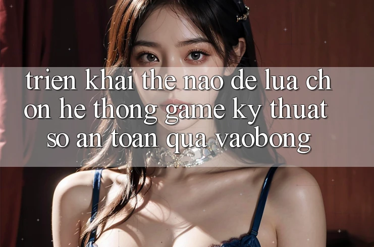 Triển khai Thế Nào Để Lựa Chọn Hệ thống Game Kỹ Thuật Số An Toàn Qua vaobong?