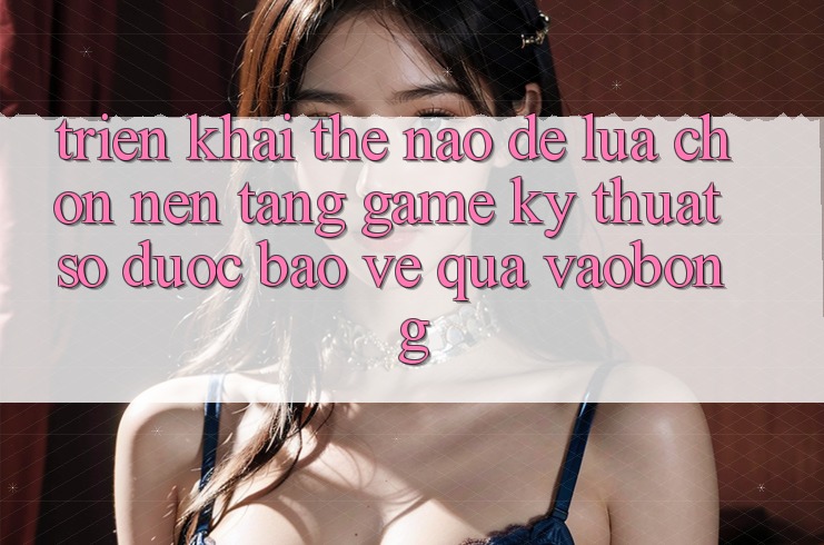 Triển khai Thế Nào Để Lựa Chọn Nền Tảng Game Kỹ Thuật Số Được bảo vệ Qua vaobong?