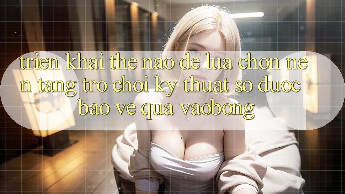 Triển khai Thế Nào Để Lựa Chọn Nền Tảng Trò chơi Kỹ Thuật Số Được bảo vệ Qua vaobong?