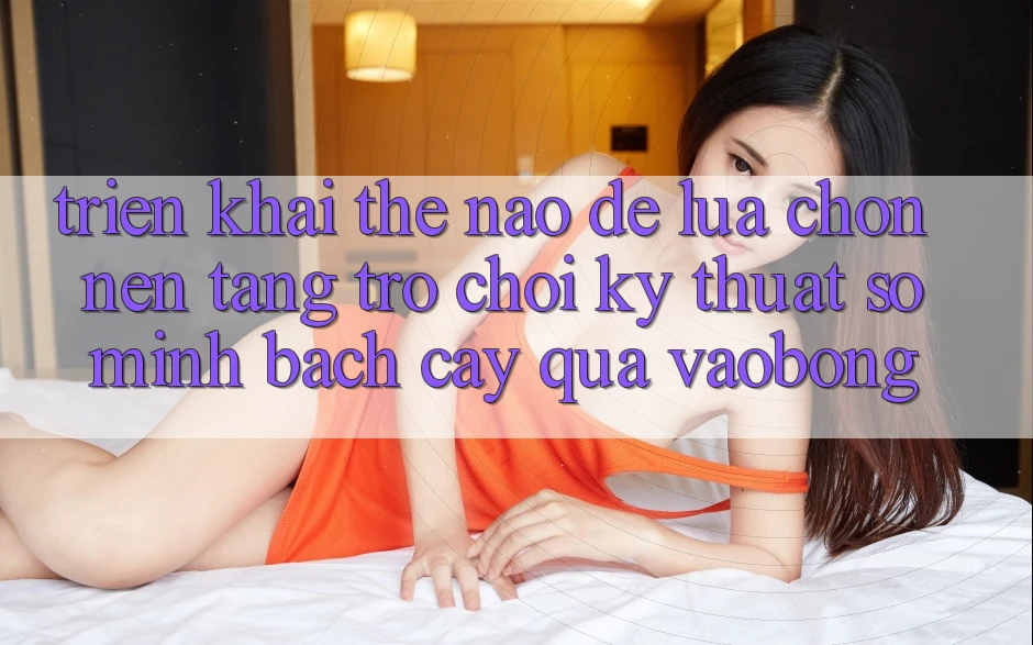Triển khai Thế Nào Để Lựa Chọn Nền Tảng Trò chơi Kỹ Thuật Số Minh bạch cậy Qua vaobong?