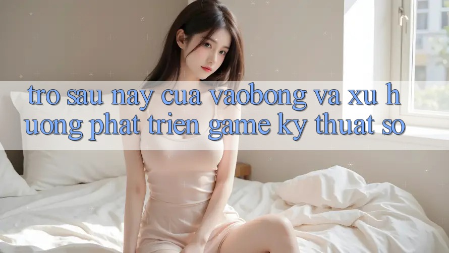 Trở sau này Của vaobong Và Xu Hướng Phát Triển Game Kỹ Thuật Số
