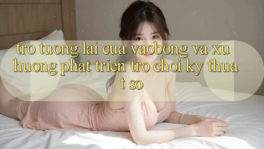 Trở tương lai Của vaobong Và Xu Hướng Phát Triển Trò chơi Kỹ Thuật Số Trở tương lai Của vaobong Và Xu Hướng Phát Triển Trò chơi Kỹ Thuật Số