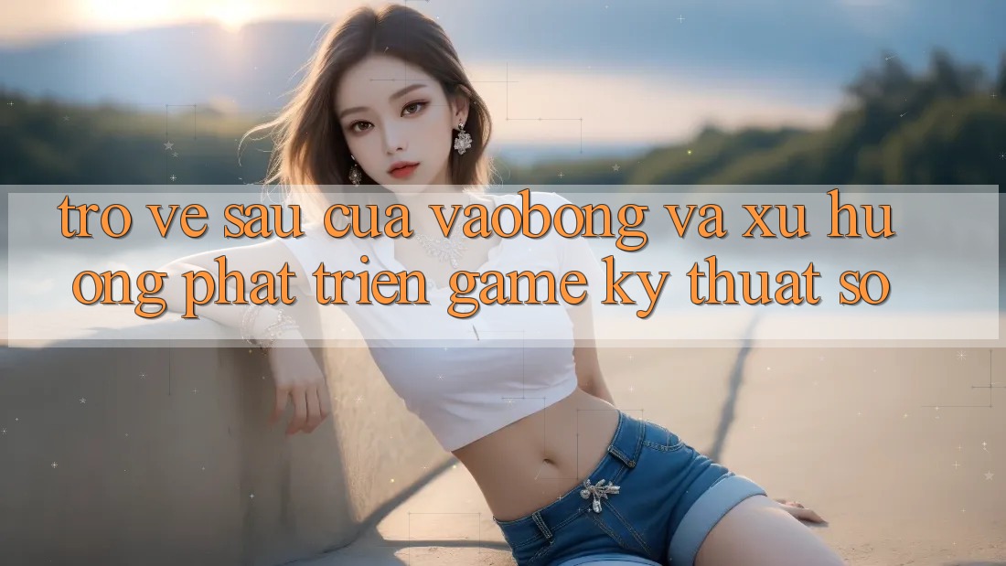 Trở về sau Của vaobong Và Xu Hướng Phát Triển Game Kỹ Thuật Số Trở về sau Của vaobong Và Xu Hướng Phát Triển Game Kỹ Thuật Số