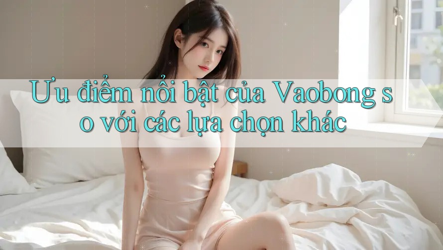 Ưu điểm nổi bật của Vaobong so với các lựa chọn khác Ưu điểm nổi bật của Vaobong so với các lựa chọn khác