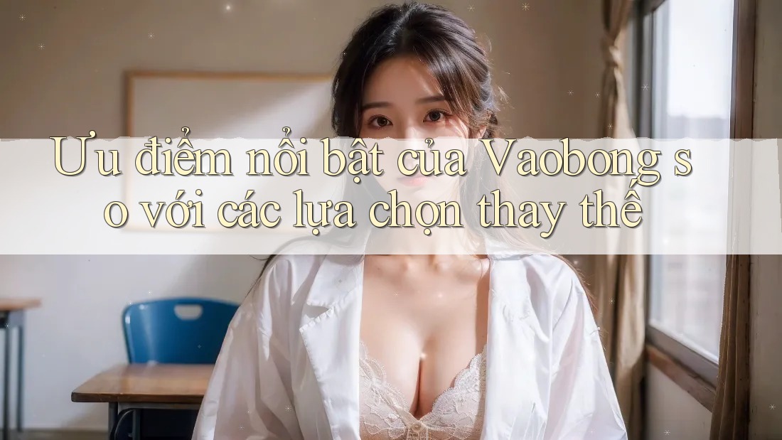 Ưu điểm nổi bật của Vaobong so với các lựa chọn thay thế