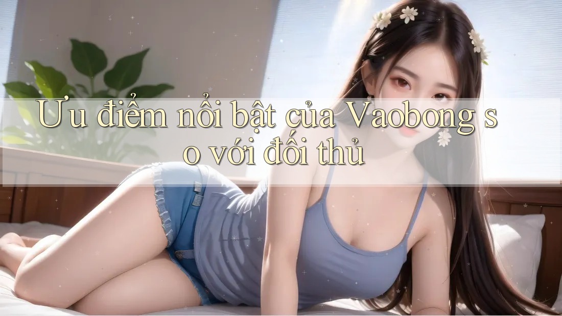 Ưu điểm nổi bật của Vaobong so với đối thủ Ưu điểm nổi bật của Vaobong so với đối thủ