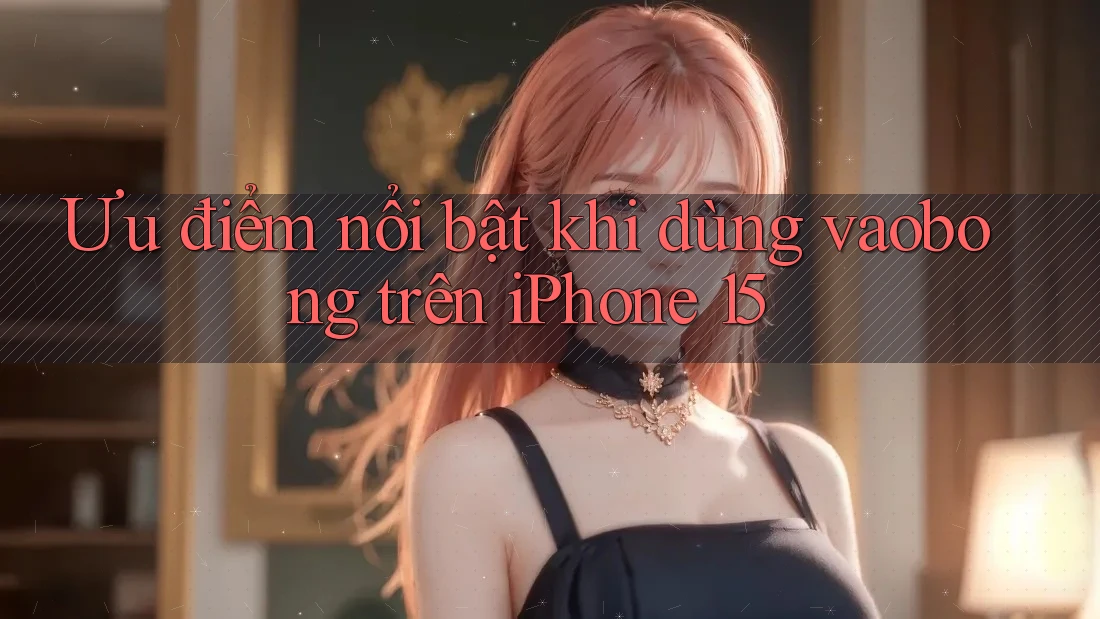 Ưu điểm nổi bật khi dùng vaobong trên iPhone 15