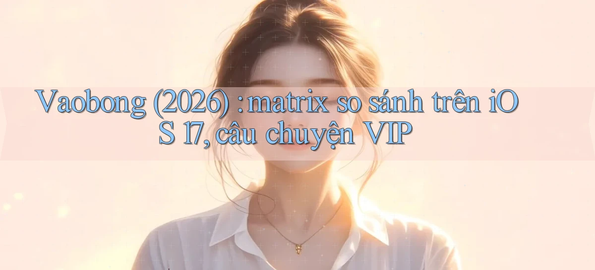 Vaobong (2026) matrix so sánh trên iOS 17, câu chuyện VIP