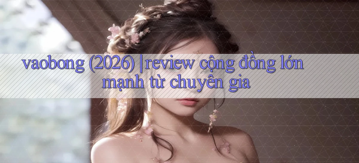 vaobong (2026) review cộng đồng lớn mạnh từ chuyên gia