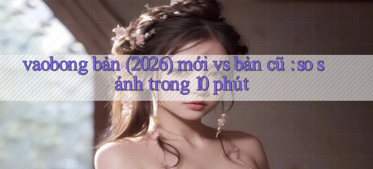 vaobong bản (2026) mới vs bản cũ so sánh trong 10 phút