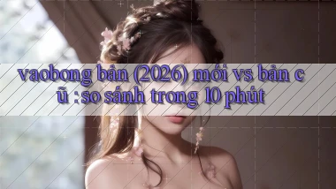 vaobong bản (2026) mới vs bản cũ so sánh trong 10 phút