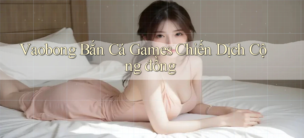 vaobong  bắn cá games chiến dịch cộng đồng