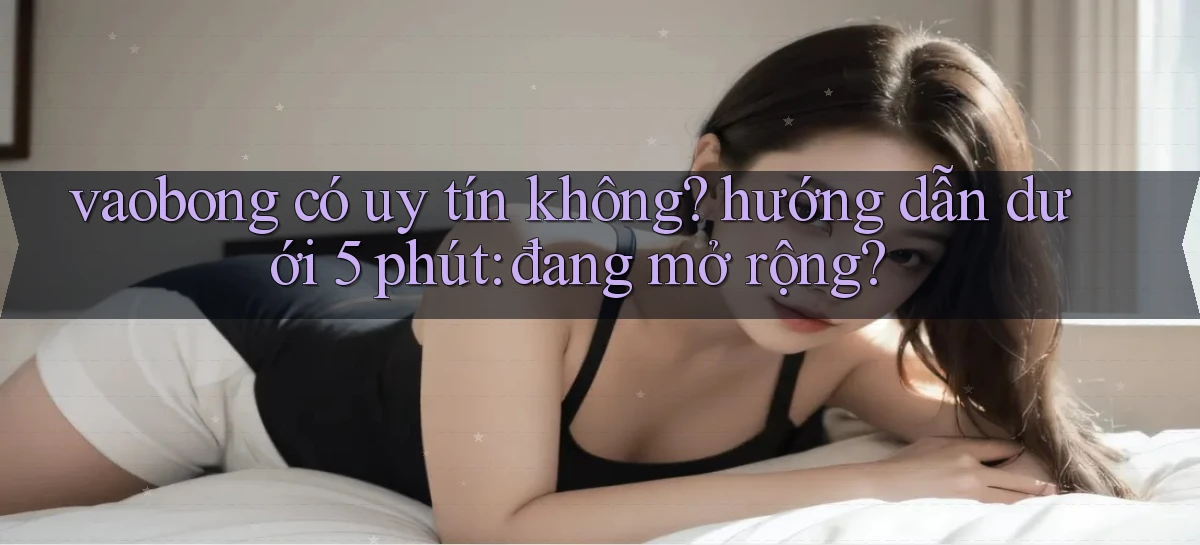 vaobong có uy tín không hướng dẫn dưới 5 phút đang mở rộng