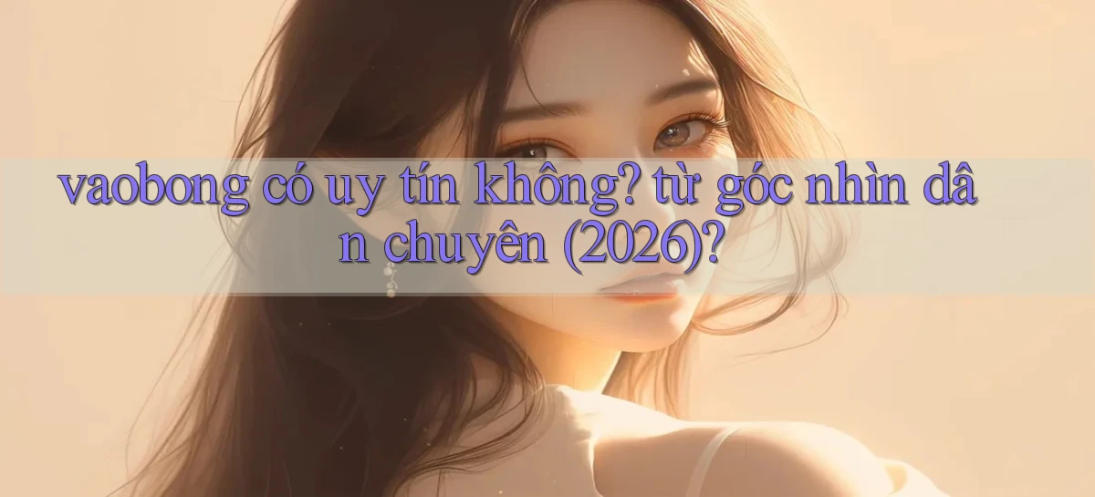vaobong có uy tín không từ góc nhìn dân chuyên (2026)