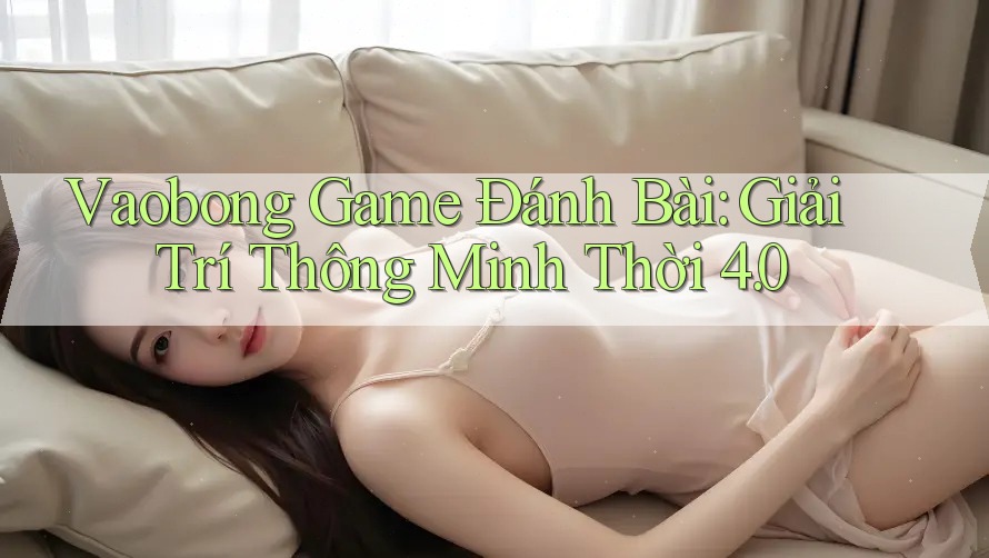 Vaobong Game Đánh Bài: Giải Trí Thông Minh Thời 4. 0