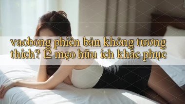 vaobong phiên bản không tương thích 12 mẹo hữu ích khắc phục