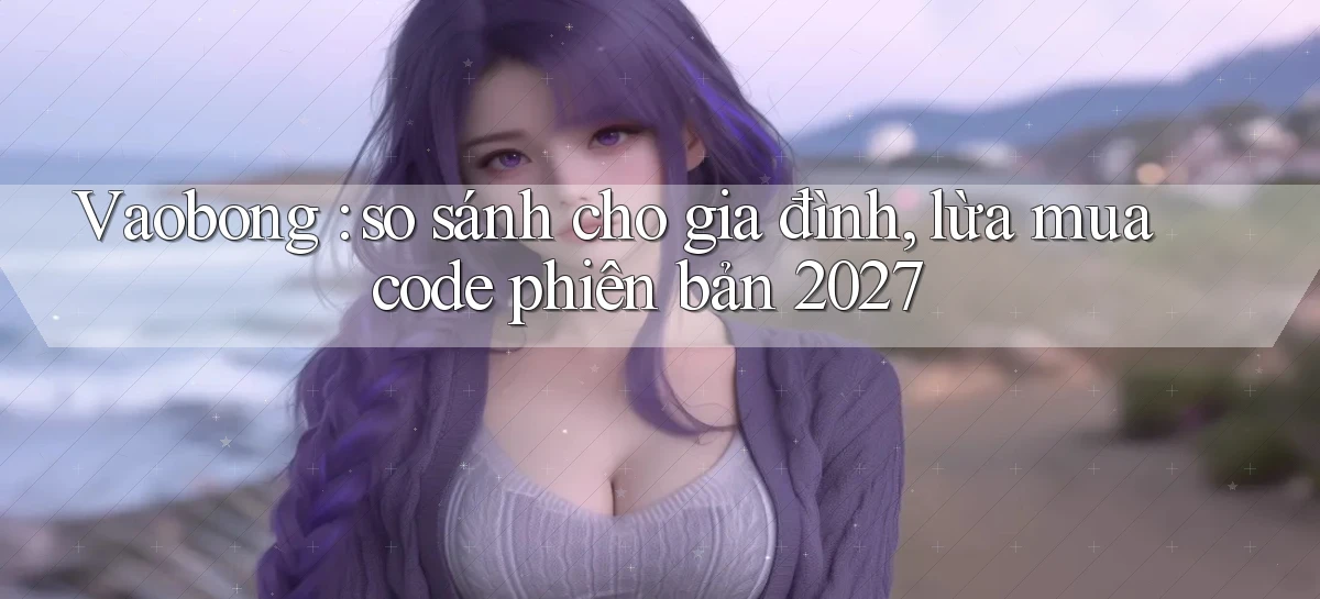 Vaobong so sánh cho gia đình, lừa mua code phiên bản 2027