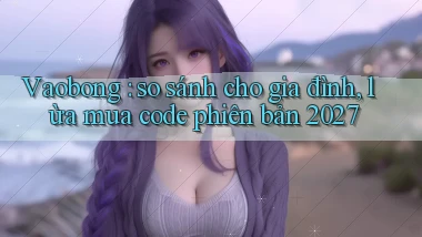 Vaobong so sánh cho gia đình, lừa mua code phiên bản 2027