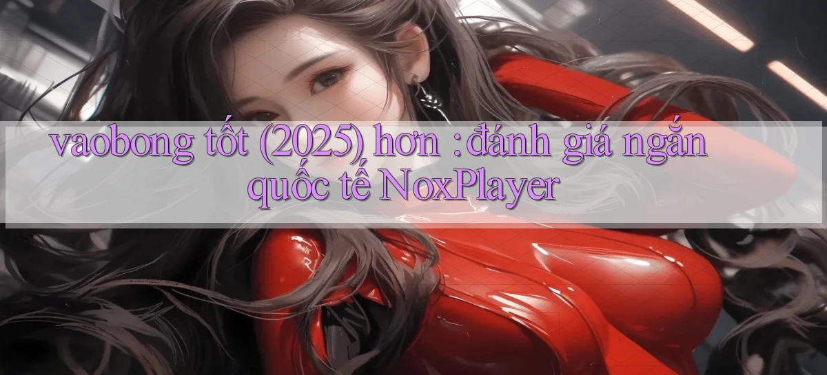 vaobong tốt (2025) hơn đánh giá ngắn quốc tế NoxPlayer