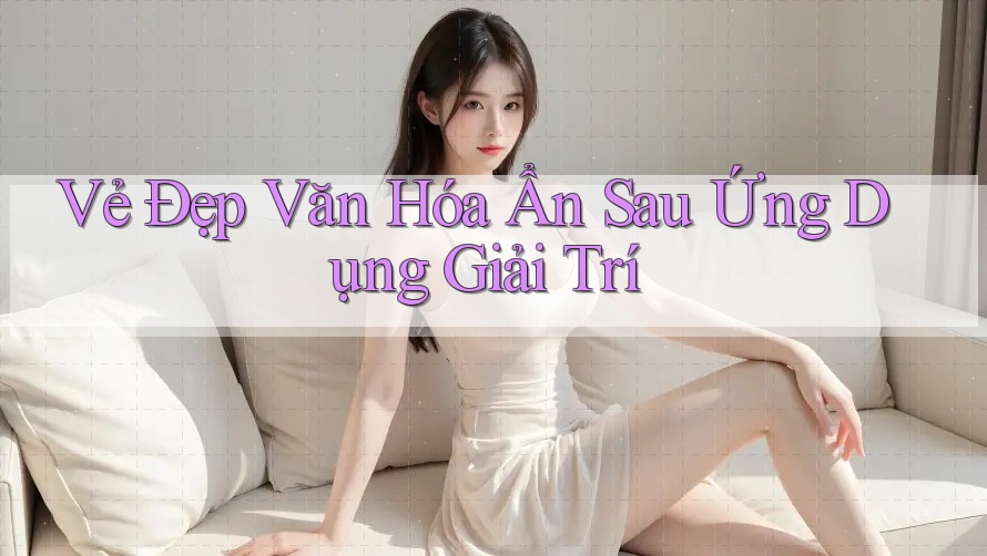 Vẻ Đẹp Văn Hóa Ẩn Sau Ứng Dụng Giải Trí Vẻ Đẹp Văn Hóa Ẩn Sau Ứng Dụng Giải Trí
