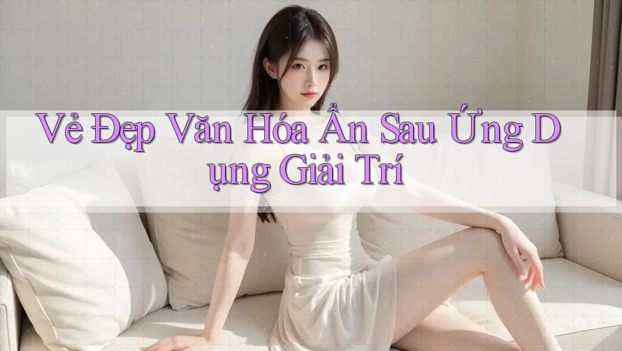 Vẻ Đẹp Văn Hóa Ẩn Sau Ứng Dụng Giải Trí Vẻ Đẹp Văn Hóa Ẩn Sau Ứng Dụng Giải Trí
