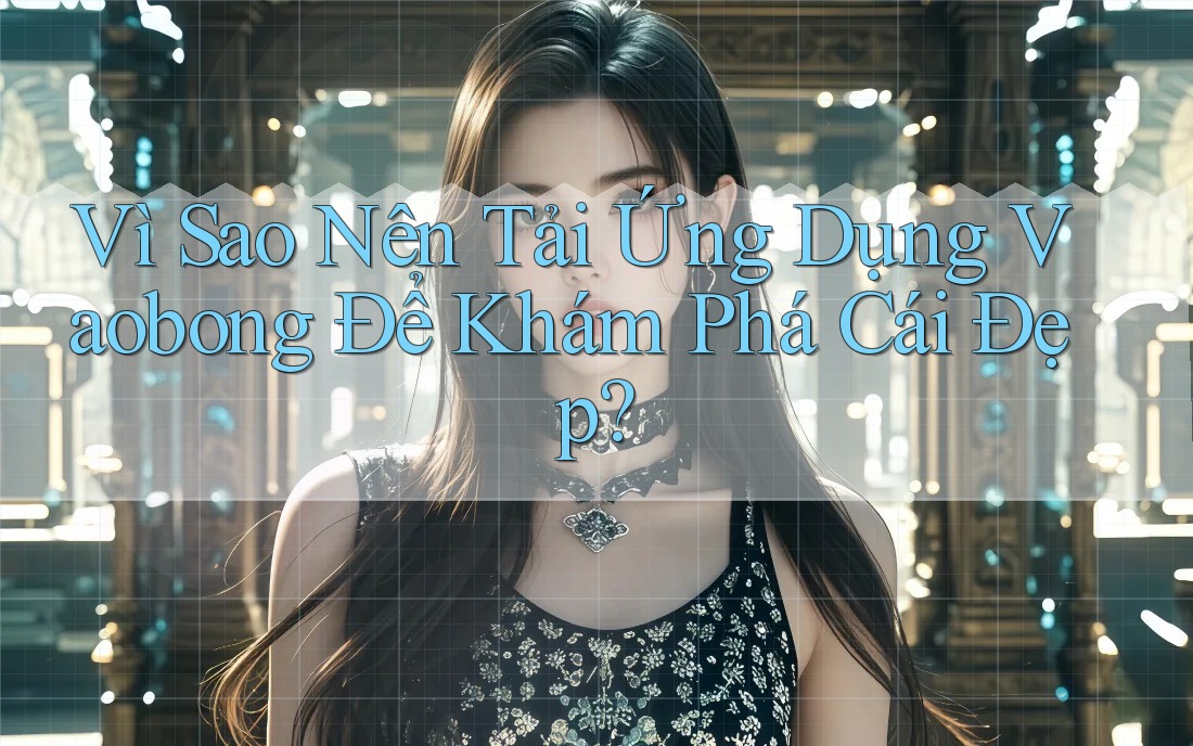 Vì Sao Nên Tải Ứng Dụng Vaobong Để Khám Phá Cái Đẹp?
