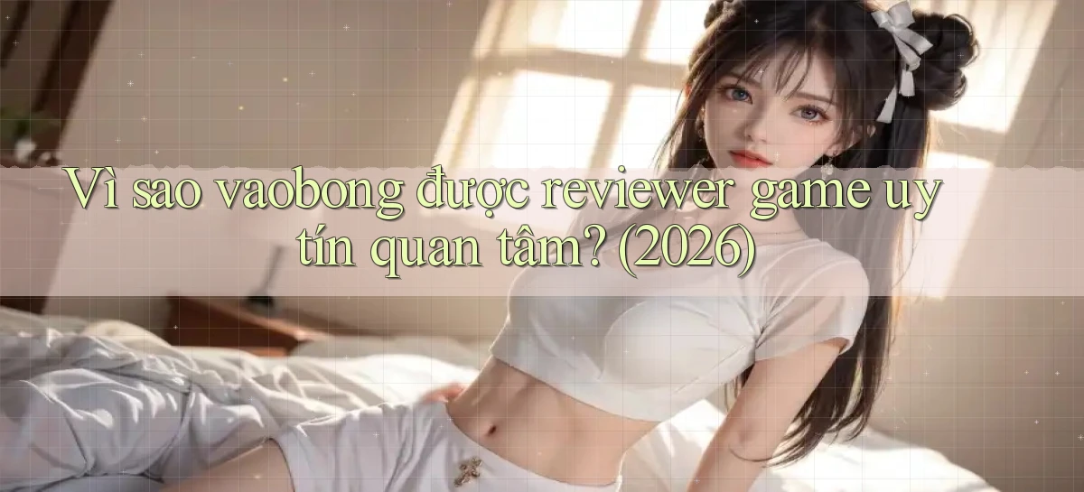 Vì sao vaobong được reviewer game uy tín quan tâm (2026)