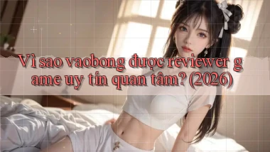 Vì sao vaobong được reviewer game uy tín quan tâm (2026)