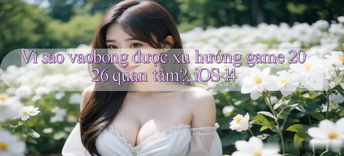 Vì sao vaobong được xu hướng game 2026 quan tâm, iOS 14