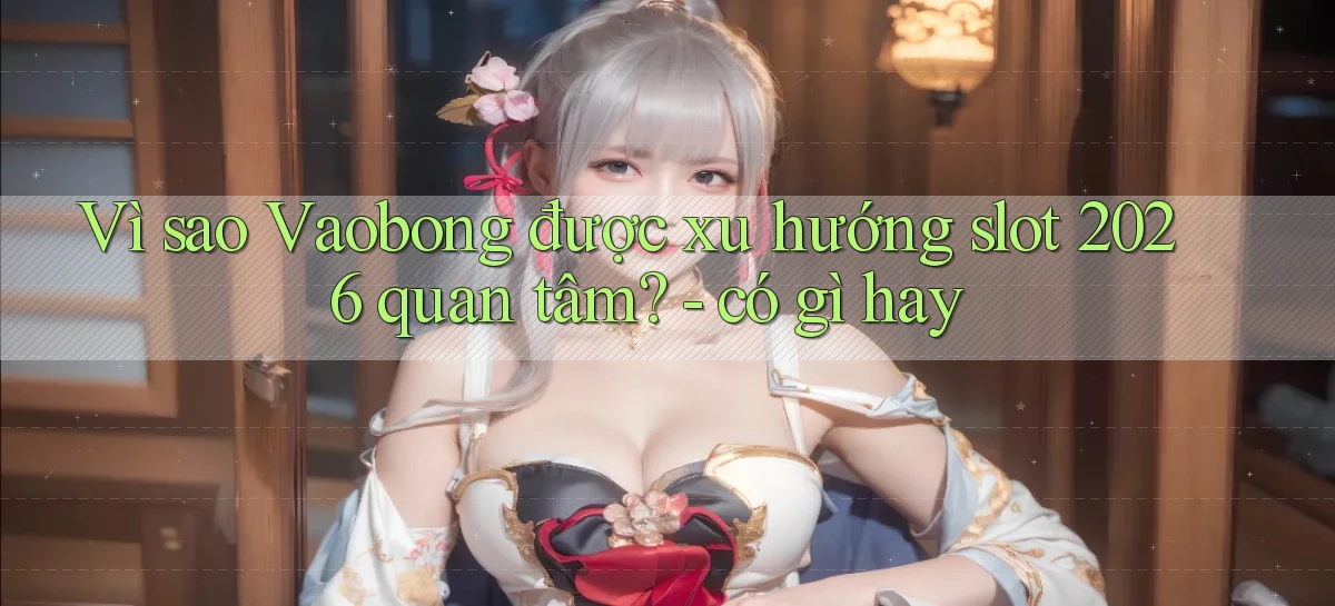 Vì sao Vaobong được xu hướng slot 2026 quan tâm   có gì hay