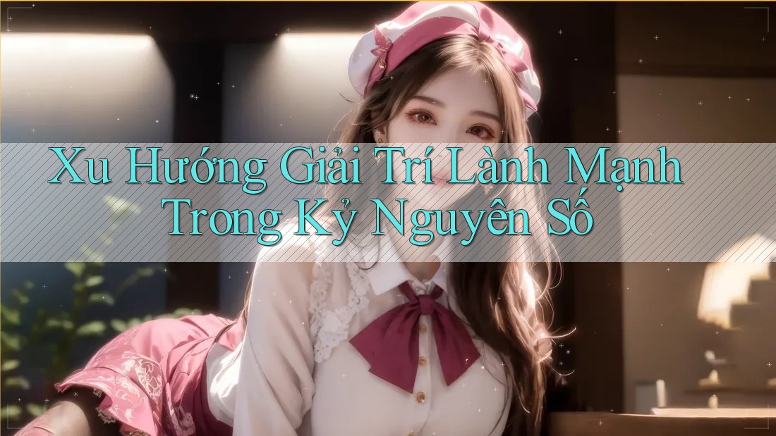 Xu Hướng Giải Trí Lành Mạnh Trong Kỷ Nguyên Số