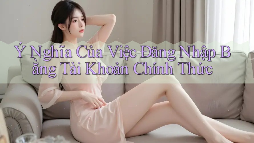 Ý Nghĩa Của Việc Đăng Nhập Bằng Tài Khoản Chính Thức